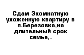 Сдам 3комнатную ухоженную квартиру в п.Березовка,на длительный срок семье,.